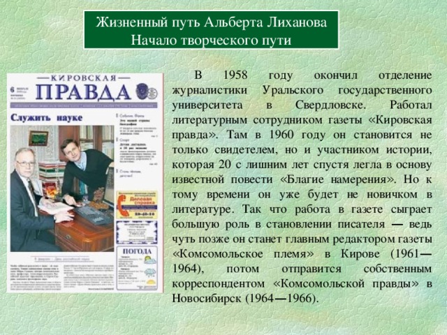 Вперёд Жизненный путь Альберта Лиханова Начало творческого пути  В 1958 году окончил отделение журналистики Уральского государственного университета в Свердловске. Работал литературным сотрудником газеты « Кировская правда » . Там в 1960 году он становится не только свидетелем, но и участником истории, которая 20 с лишним лет спустя легла в основу известной повести « Благие намерения » . Но к тому времени он уже будет не новичком в литературе. Так что работа в газете сыграет большую роль в становлении писателя — ведь чуть позже он станет главным редактором газеты « Комсомольское племя » в Кирове (1961 — 1964), потом отправится собственным корреспондентом « Комсомольской правды » в Новосибирск (1964 — 1966). 