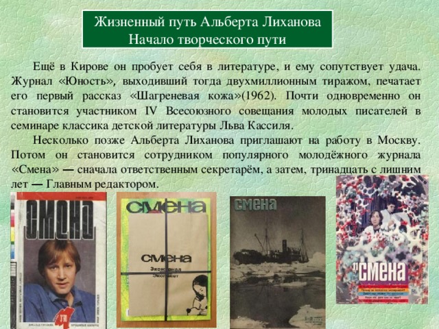 Содержание Вперёд Жизненный путь Альберта Лиханова Начало творческого пути  Ещё в Кирове он пробует себя в литературе, и ему сопутствует удача. Журнал « Юность », выходивший тогда двухмиллионным тиражом, печатает его первый рассказ « Шагреневая кожа » (1962). Почти одновременно он становится участником IV Всесоюзного совещания молодых писателей в семинаре классика детской литературы Льва Кассиля.  Несколько позже Альберта Лиханова приглашают на работу в Москву. Потом он становится сотрудником популярного молодёжного журнала « Смена »  — сначала ответственным секретарём, а затем, тринадцать с лишним лет — Главным редактором. 