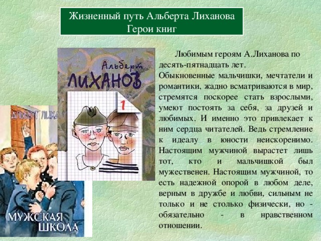 Вперёд Жизненный путь Альберта Лиханова Герои книг  Любимым героям А.Лиханова по десять-пятнадцать лет. Обыкновенные мальчишки, мечтатели и романтики, жадно всматриваются в мир, стремятся поскорее стать взрослыми, умеют постоять за себя, за друзей и любимых. И именно это привлекает к ним сердца читателей. Ведь стремление к идеалу в юности неискоренимо. Настоящим мужчиной вырастет лишь тот, кто и мальчишкой был мужественен. Настоящим мужчиной, то есть надежной опорой в любом деле, верным в дружбе и любви, сильным не только и не столько физически, но - обязательно - в нравственном отношении. 