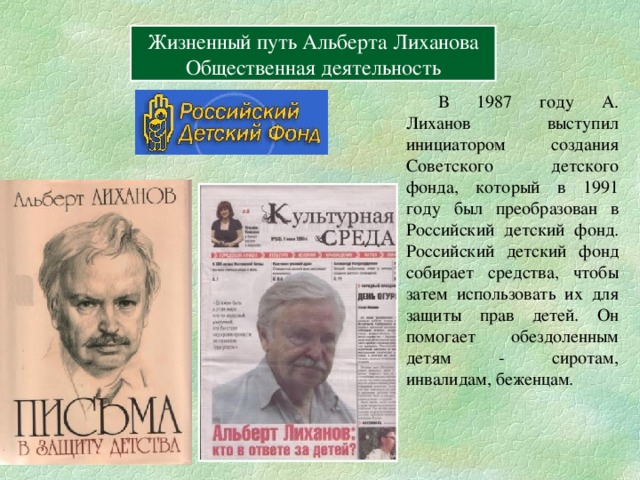 Вперёд Жизненный путь Альберта Лиханова Герои книг Жизненный путь Альберта Лиханова Общественная деятельность  В 1987 году А. Лиханов выступил инициатором создания Советского детского фонда, который в 1991 году был преобразован в Российский детский фонд. Российский детский фонд собирает средства, чтобы затем использовать их для защиты прав детей. Он помогает обездоленным детям - сиротам, инвалидам, беженцам. 