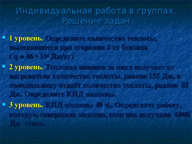 Индивидуальная работа в группах. Решение задач 1 уровень. Определите количество теплоты, выделившееся при сгорании 2 кг бензина ( q = 46  • 10 6 Дж/кг)  2 уровень.  Тепловая машина за цикл получает от нагревателя количество теплоты, равное 155 Дж, а холодильнику отдаёт количество теплоты, равное 85 Дж. Определите КПД машины. 3 уровень.  КПД машины 40 0 / 0 . Определите работу, которую совершила машина, если она получила 6000 Дж тепла. 