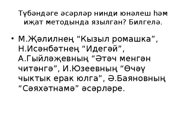 Түбәндәге әсәрләр нинди юнәлеш һәм иҗат методында язылган? Билгелә. М.Җәлилнең “Кызыл ромашка”, Н.Исәнбәтнең “Идегәй”, А.Гыйләҗевның “Әтәч менгән читәнгә”, И.Юзеевның “Өчәү чыктык ерак юлга”, Ә.Баяновның “Сәяхәтнамә” әсәрләре. 