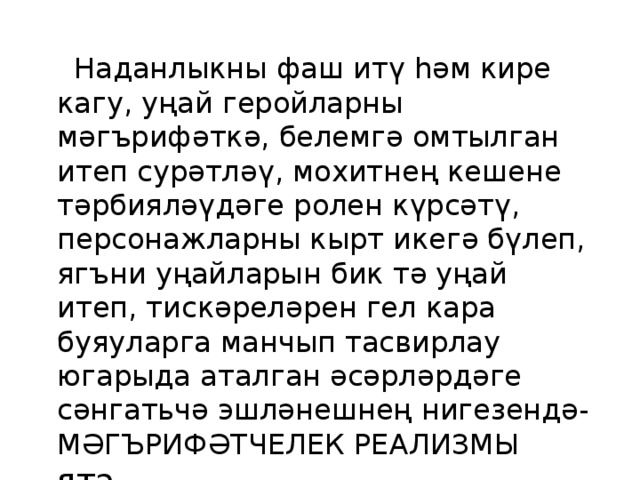  Наданлыкны фаш итү һәм кире кагу, уңай геройларны мәгърифәткә, белемгә омтылган итеп сурәтләү, мохитнең кешене тәрбияләүдәге ролен күрсәтү, персонажларны кырт икегә бүлеп, ягъни уңайларын бик тә уңай итеп, тискәреләрен гел кара буяуларга манчып тасвирлау югарыда аталган әсәрләрдәге сәнгатьчә эшләнешнең нигезендә- МӘГЪРИФӘТЧЕЛЕК РЕАЛИЗМЫ ята. 