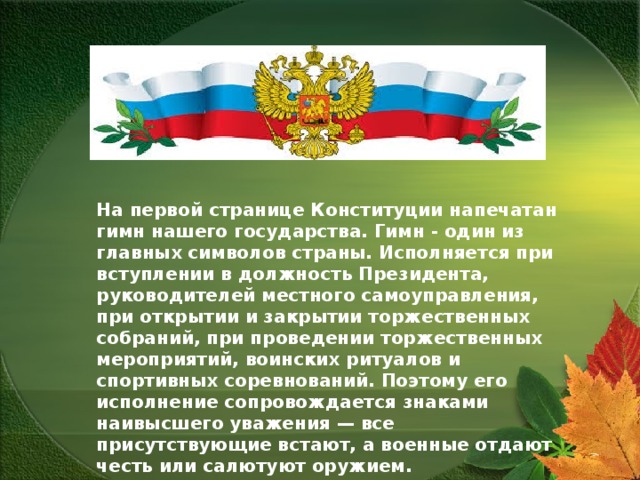   На первой странице Конституции напечатан гимн нашего государства. Гимн -  один из главных символов страны. Исполняется при вступлении в должность Президента, руководителей местного самоуправления, при открытии и закрытии торжественных собраний, при проведении торжественных мероприятий, воинских ритуалов и спортивных соревнований.  Поэтому его исполнение сопровождается знаками наивысшего уважения — все присутствующие встают, а военные отдают честь или салютуют оружием.  