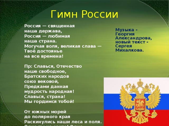 Гимн России Россия — священная наша держава,  Россия — любимая наша страна.  Могучая воля, великая слава —  Твоё достоянье на все времена!  Пр: Славься, Отечество наше свободное,  Братских народов союз вековой,  Предками данная мудрость народная!  Славься, страна! Мы гордимся тобой!  От южных морей до полярного края  Раскинулись наши леса и поля.  Одна ты на свете! Одна ты такая —  Хранимая Богом родная земля!  Широкий простор для мечты и для жизни  Грядущие нам открывают года.  Нам силу даёт наша верность Отчизне.  Так было, так есть и так будет всегда! Музыка - Георгия Александрова, новый текст - Сергея Михалкова. 