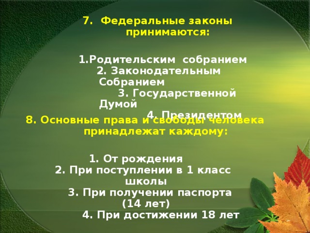 7. Федеральные законы принимаются: 1.Родительским собранием  2. Законодательным Собранием  3. Государственной Думой  4. Президентом 8. Основные права и свободы человека принадлежат каждому: 1. От рождения  2. При поступлении в 1 класс школы  3. При получении паспорта (14 лет)  4. При достижении 18 лет 