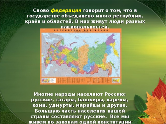 Слово федерация говорит о том, что в государстве объединено много республик, краёв и областей. В них живут люди разных национальностей. Многие народы населяют Россию: русские, татары, башкиры, карелы, коми, удмурты, марийцы и другие. Большую часть населения нашей страны составляют русские. Все мы живем по законам одной конституции 