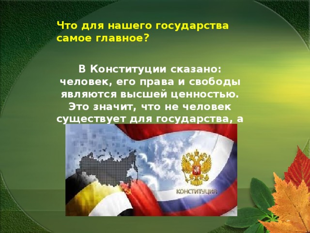 Что для нашего государства самое главное?  В Конституции сказано: человек, его права и свободы являются высшей ценностью. Это значит, что не человек существует для государства, а государство для человека . 