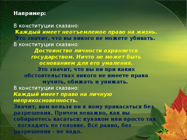 Например: В конституции сказано: К аждый имеет неотъемлемое право на жизнь.  Это значит, что вы никого не можете убивать. В конституции сказано: Достоинство личности охраняется государством. Ничто не может быть основанием для его умаления.  Это значит, что вы ни при каких обстоятельствах никого не имеете права мучить, обижать и унижать. В конституции сказано: Каждый имеет право на личную неприкосновенность.  Значит, вам нельзя ни к кому прикасаться без разрешения. Причем неважно, как вы собираетесь касаться: кулаком или просто так - погладить по головке. Всё равно, без разрешения - не надо.  Законом вы всегда можете воспользоваться, чтобы себя защитить.  