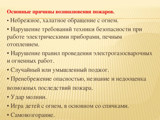 Основные причины возникновения пожаров. • Небрежное, халатное обращение с огнем. • Нарушение требований техники безопасности при работе электрическими приборами, печным отоплением. • Нарушение правил проведения электрогазосварочных и огненных работ. • Случайный или умышленный поджог. • Пренебрежение опасностью, незнание и недооценка возможных последствий пожара. • Удар молнии. • Игра детей с огнем,  в основном со спичками. • Самовозгорание.