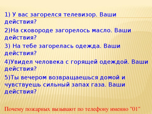 1) У вас загорелся телевизор. Ваши действия? 2)На сковороде загорелось масло. Ваши действия? 3) На тебе загорелась одежда. Ваши действия? 4)Увидел человека с горящей одеждой. Ваши действия? 5)Ты вечером возвращаешься домой и чувствуешь сильный запах газа. Ваши действия? Почему пожарных вызывают по телефону именно 