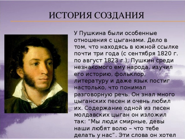 История создания У Пушкина были особенные отношения с цыганами. Дело в том, что находясь в южной ссылке почти три года (с сентября 1820 г. по август 1823 г.), Пушкин среди незнакомого ему народа, изучил его историю, фольклор, литературу и даже язык постиг настолько, что понимал разговорную речь. Он знал много цыганских песен и очень любил их. Содержание одной из песен молдавских цыган он изложил так: “Мы люди смирные, девы наши любят волю – что тебе делать у нас”. Эти слова он хотел предпослать поэме в качестве эпиграфа. Поэма Пушкина достаточна биографична.