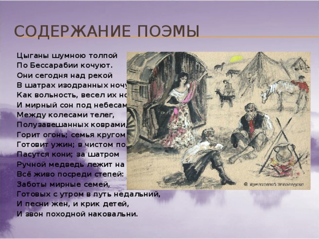 Содержание поэмы Цыганы шумною толпой По Бессарабии кочуют. Они сегодня над рекой В шатрах изодранных ночуют. Как вольность, весел их ночлег И мирный сон под небесами; Между колесами телег, Полузавешанных коврами, Горит огонь; семья кругом Готовит ужин; в чистом поле Пасутся кони; за шатром Ручной медведь лежит на воле. Всё живо посреди степей: Заботы мирные семей, Готовых с утром в путь недальний, И песни жен, и крик детей, И звон походной наковальни.