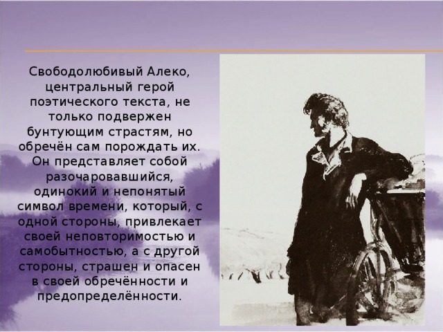 Свободолюбивый Алеко, центральный герой поэтического текста, не только подвержен бунтующим страстям, но обречён сам порождать их. Он представляет собой разочаровавшийся, одинокий и непонятый символ времени, который, с одной стороны, привлекает своей неповторимостью и самобытностью, а с другой стороны, страшен и опасен в своей обречённости и предопределённости.