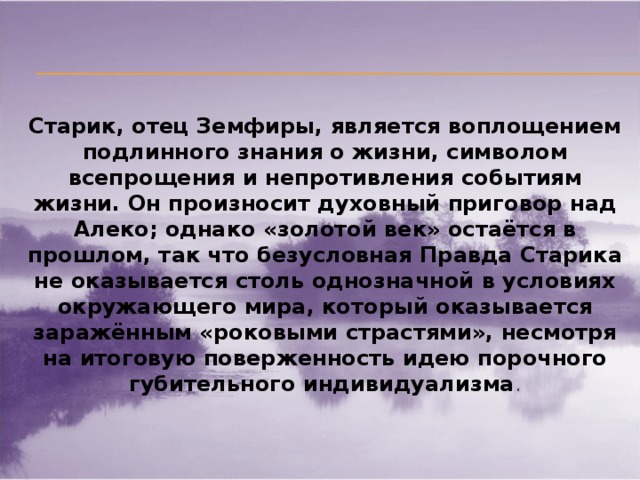 Старик, отец Земфиры, является воплощением подлинного знания о жизни, символом всепрощения и непротивления событиям жизни. Он произносит духовный приговор над Алеко; однако «золотой век» остаётся в прошлом, так что безусловная Правда Старика не оказывается столь однозначной в условиях окружающего мира, который оказывается заражённым «роковыми страстями», несмотря на итоговую поверженность идею порочного губительного индивидуализма .