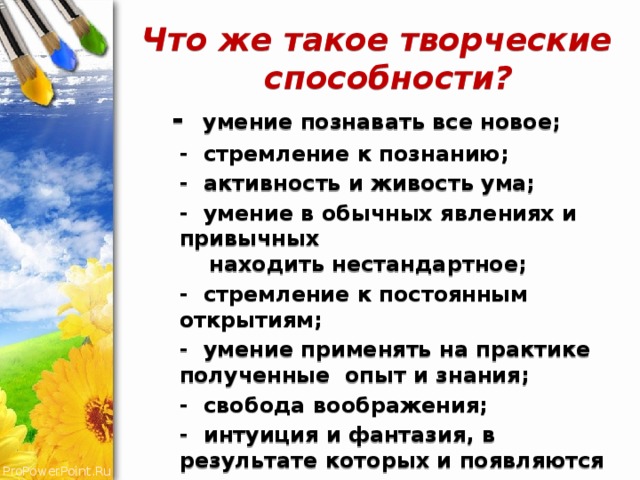 Что же такое творческие способности?  - умение познавать все новое;  - стремление к познанию;  - активность и живость ума;  - умение в обычных явлениях и привычных находить нестандартное;  - стремление к постоянным открытиям;  - умение применять на практике полученные опыт и знания;  - свобода воображения;  - интуиция и фантазия, в результате которых и появляются соответствующие открытия и изобретения. 