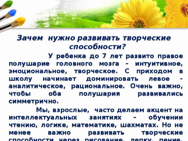 Зачем нужно развивать творческие способности?  У ребенка до 7 лет развито правое полушарие головного мозга – интуитивное, эмоциональное, творческое. С приходом в школу начинает доминировать левое – аналитическое, рациональное. Очень важно, чтобы оба полушария развивались симметрично.  Мы, взрослые, часто делаем акцент на интеллектуальных занятиях – обучении чтению, логике, математике, шахматах. Но не менее важно развивать творческие способности через рисование, лепку, пение, танцы. Так ребенок учится видеть красоту мира, лучше понимать себя и выражать чувства. Творчество дает выход внутренней энергии, развивает мелкую моторику, а значит – мозг. 