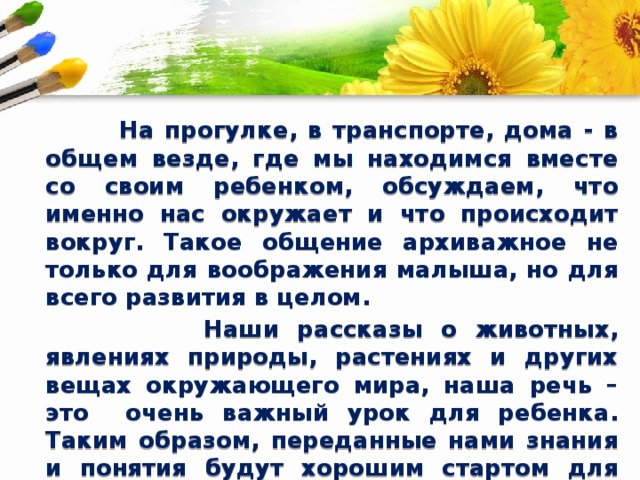  На прогулке, в транспорте, дома - в общем везде, где мы находимся вместе со своим ребенком, обсуждаем, что именно нас окружает и что происходит вокруг. Такое общение архиважное не только для воображения малыша, но для всего развития в целом.  Наши рассказы о животных, явлениях природы, растениях и других вещах окружающего мира, наша речь – это очень важный урок для ребенка. Таким образом, переданные нами знания и понятия будут хорошим стартом для последующего обучения ребенка, развития его способностей, в том числе, и творческих. 