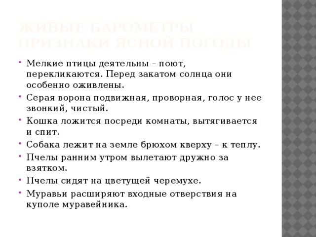 Живые барометры  Признаки ясной погоды Мелкие птицы деятельны – поют, перекликаются. Перед закатом солнца они особенно оживлены. Серая ворона подвижная, проворная, голос у нее звонкий, чистый. Кошка ложится посреди комнаты, вытягивается и спит. Собака лежит на земле брюхом кверху – к теплу. Пчелы ранним утром вылетают дружно за взятком. Пчелы сидят на цветущей черемухе. Муравьи расширяют входные отверствия на куполе муравейника. 