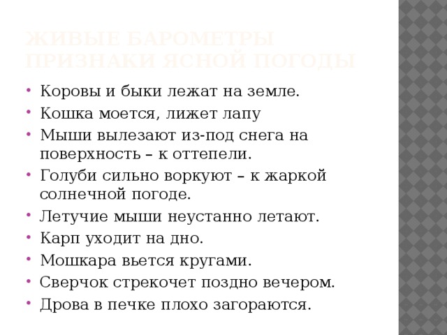 Живые барометры  Признаки ясной погоды Коровы и быки лежат на земле. Кошка моется, лижет лапу Мыши вылезают из-под снега на поверхность – к оттепели. Голуби сильно воркуют – к жаркой солнечной погоде. Летучие мыши неустанно летают. Карп уходит на дно. Мошкара вьется кругами. Сверчок стрекочет поздно вечером. Дрова в печке плохо загораются. 