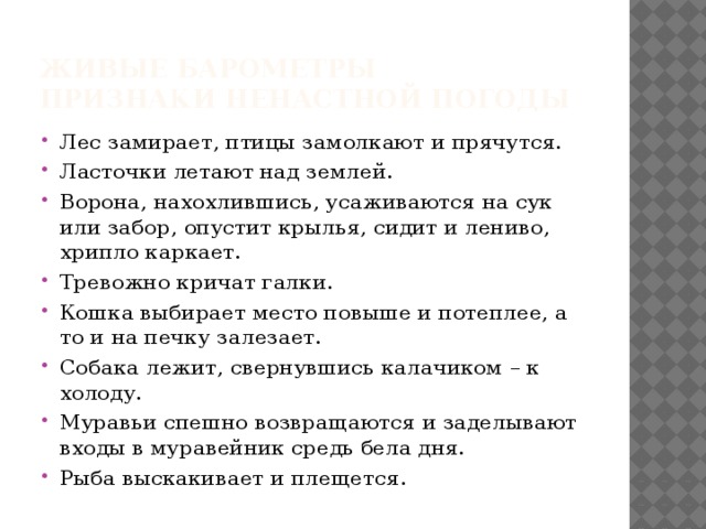 Живые барометры  Признаки ненастной погоды Лес замирает, птицы замолкают и прячутся. Ласточки летают над землей. Ворона, нахохлившись, усаживаются на сук или забор, опустит крылья, сидит и лениво, хрипло каркает. Тревожно кричат галки. Кошка выбирает место повыше и потеплее, а то и на печку залезает. Собака лежит, свернувшись калачиком – к холоду. Муравьи спешно возвращаются и заделывают входы в муравейник средь бела дня. Рыба выскакивает и плещется. 