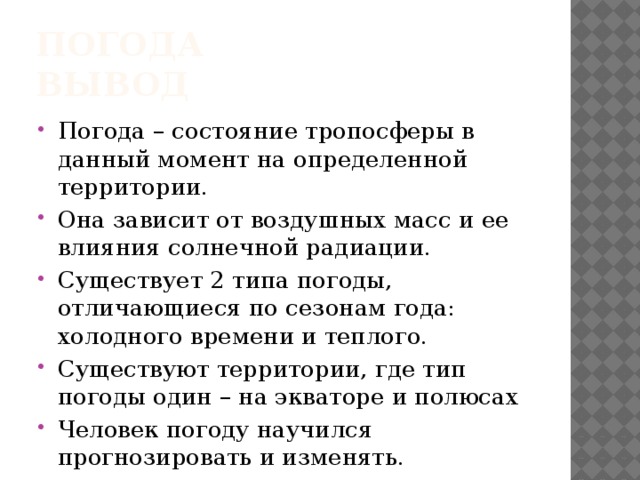 Погода  вывод Погода – состояние тропосферы в данный момент на определенной территории. Она зависит от воздушных масс и ее влияния солнечной радиации. Существует 2 типа погоды, отличающиеся по сезонам года: холодного времени и теплого. Существуют территории, где тип погоды один – на экваторе и полюсах Человек погоду научился прогнозировать и изменять. 