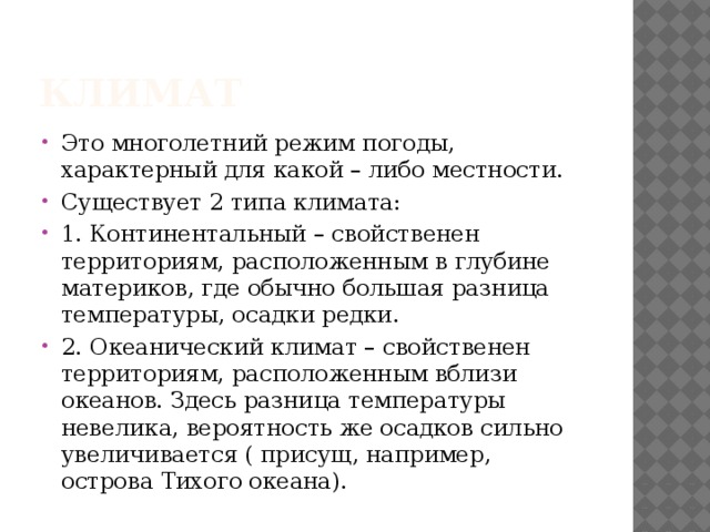 Климат Это многолетний режим погоды, характерный для какой – либо местности. Существует 2 типа климата: 1. Континентальный – свойственен территориям, расположенным в глубине материков, где обычно большая разница температуры, осадки редки. 2. Океанический климат – свойственен территориям, расположенным вблизи океанов. Здесь разница температуры невелика, вероятность же осадков сильно увеличивается ( присущ, например, острова Тихого океана). 