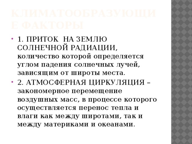 Климатообразующие факторы 1. ПРИТОК НА ЗЕМЛЮ СОЛНЕЧНОЙ РАДИАЦИИ, количество которой определяется углом падения солнечных лучей, зависящим от широты места. 2. АТМОСФЕРНАЯ ЦИРКУЛЯЦИЯ – закономерное перемещение воздушных масс, в процессе которого осуществляется перенос тепла и влаги как между широтами, так и между материками и океанами. 