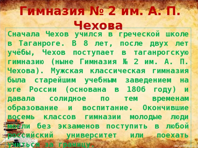  Гимназия № 2 им. А. П. Чехова Сначала Чехов учился в греческой школе в Таганроге. В 8 лет, после двух лет учёбы, Чехов поступает в таганрогскую гимназию (ныне Гимназия № 2 им. А. П. Чехова). Мужская классическая гимназия была старейшим учебным заведением на юге России (основана в 1806 году) и давала солидное по тем временам образование и воспитание. Окончившие восемь классов гимназии молодые люди могли без экзаменов поступить в любой российский университет или поехать учиться за границу. 