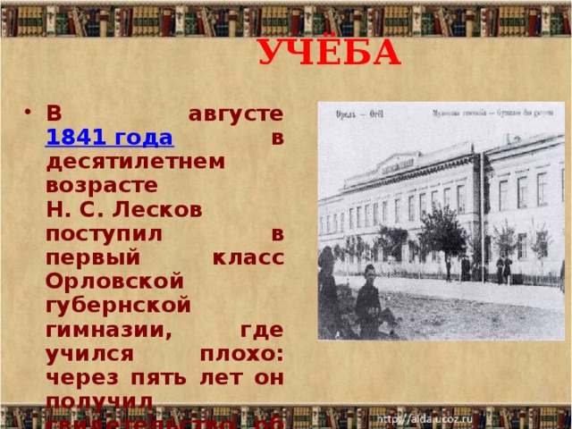 УЧЁБА В августе 1841 года в десятилетнем возрасте Н. С. Лесков поступил в первый класс Орловской губернской гимназии, где учился плохо: через пять лет он получил свидетельство об окончании лишь двух классов. 