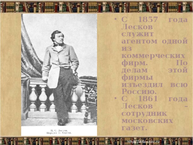 С 1857 года Лесков служит агентом одной из коммерческих фирм. По делам этой фирмы изъездил всю Россию. С 1861 года Лесков – сотрудник московских газет. 