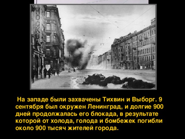  На западе были захвачены Тихвин и Выборг. 9 сентября был окружен Ленинград, и долгие 900 дней продолжалась его блокада, в результате которой от холода, голода и бомбежек погибли около 900 тысяч жителей города. 