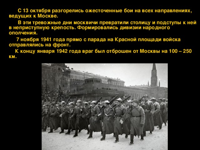  С 13 октября разгорелись ожесточенные бои на всех направлениях, ведущих к Москве.  В эти тревожные дни москвичи превратили столицу и подступы к ней в неприступную крепость. Формировались дивизии народного ополчения.  7 ноября 1941 года прямо с парада на Красной площади войска отправлялись на фронт.  К концу января 1942 года враг был отброшен от Москвы на 100 – 250 км. 