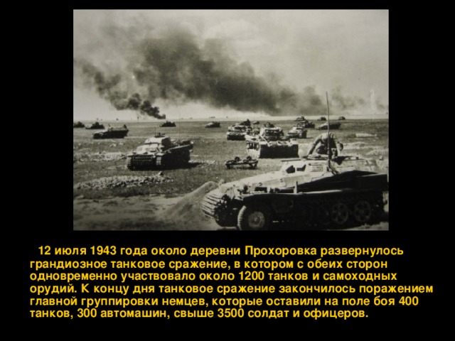  12 июля 1943 года около деревни Прохоровка развернулось грандиозное танковое сражение, в котором с обеих сторон одновременно участвовало около 1200 танков и самоходных орудий. К концу дня танковое сражение закончилось поражением главной группировки немцев, которые оставили на поле боя 400 танков, 300 автомашин, свыше 3500 солдат и офицеров.  