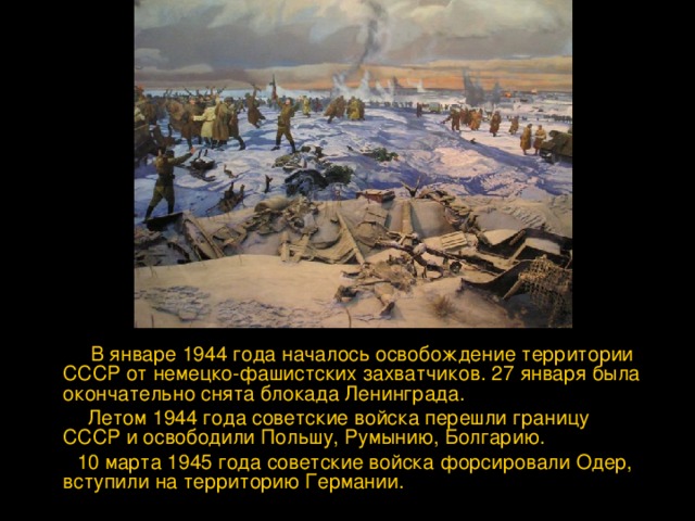  В январе 1944 года началось освобождение территории СССР от немецко-фашистских захватчиков. 27 января была окончательно снята блокада Ленинграда.  Летом 1944 года советские войска перешли границу СССР и освободили Польшу, Румынию, Болгарию.  10 марта 1945 года советские войска форсировали Одер, вступили на территорию Германии. 