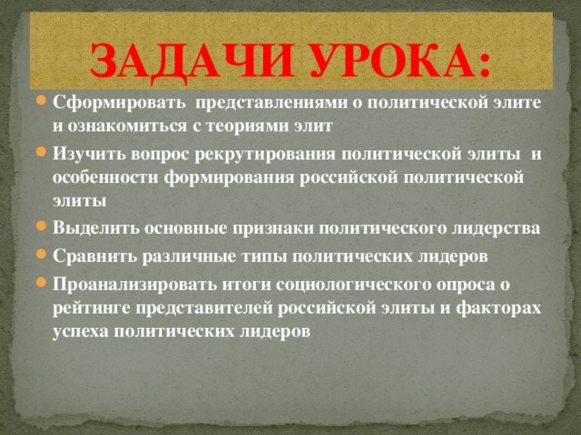 ЗАДАЧИ УРОКА: Сформировать представлениями о политической элите и ознакомиться с теориями элит Изучить вопрос рекрутирования политической элиты и особенности формирования российской политической элиты Выделить основные признаки политического лидерства Сравнить различные типы политических лидеров Проанализировать итоги социологического опроса о рейтинге представителей российской элиты и факторах успеха политических лидеров 