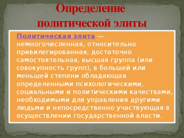 Определение  политической элиты Политическая элита  — немногочисленная, относительно привилегированная, достаточно самостоятельная, высшая группа (или совокупность групп), в большей или меньшей степени обладающая определенными психологическими, социальными и политическими качествами, необходимыми для управления другими людьми и непосредственно участвующая в осуществлении государственной власти. 