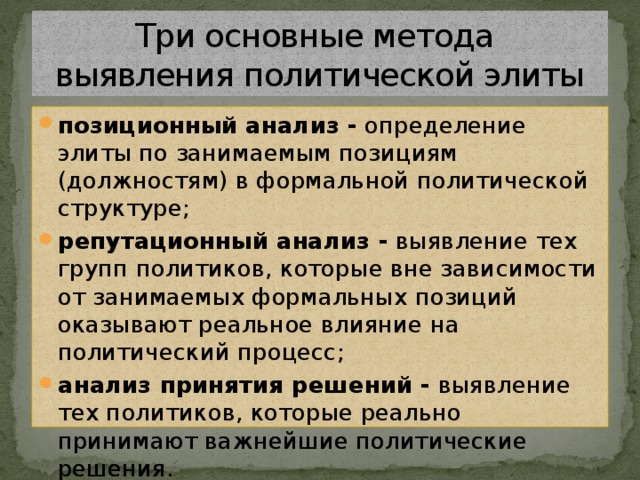 Три основные метода  выявления политической элиты позиционный анализ - определение элиты по занимаемым позициям (должностям) в формальной политической структуре; репутационный анализ - выявление тех групп политиков, которые вне зависимости от занимаемых формальных позиций оказывают реальное влияние на политический процесс; анализ принятия решений - выявление тех политиков, которые реально принимают важнейшие политические решения. 