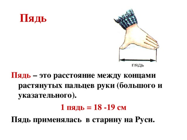  Пядь Пядь – это расстояние между концами растянутых пальцев руки (большого и указательного). 1 пядь = 18 -19 см Пядь применялась в старину на Руси. 