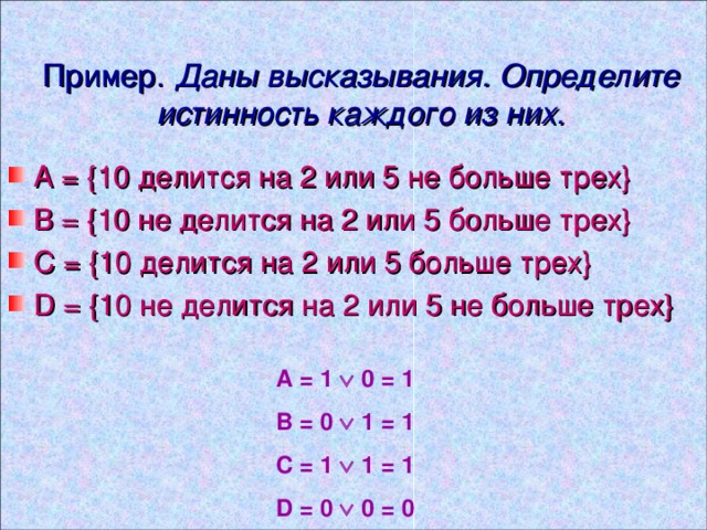 Пример. Даны высказывания.  Определите истинность каждого из них. А = { 10 делится на 2 или 5 не больше трех } В = { 10 не делится на 2 или 5 больше трех } С = { 10 делится на 2 или 5 больше трех } D = { 10 не делится на 2 или 5 не больше трех } A = 1  0 = 1 B = 0  1 = 1 C = 1  1 = 1 D = 0  0 = 0 