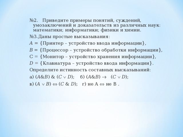 № 2.   Приведите примеры понятий, суждений, умозаключений и доказательств из различных наук: математики; информатики; физики и химии. № 3.Даны простые высказывания: А = {Принтер – устройство ввода информации}, В = {Процессор – устройство обработки информации}, С = {Монитор – устройство хранения информации}, D = {Клавиатура – устройство ввода информации}. Определите истинность составных высказываний: а) ( А & В ) & ( C    D );  б) ( А & В )    ( C    D );   в)  ( А    В )  ( C & D );  г) не А  не В .  