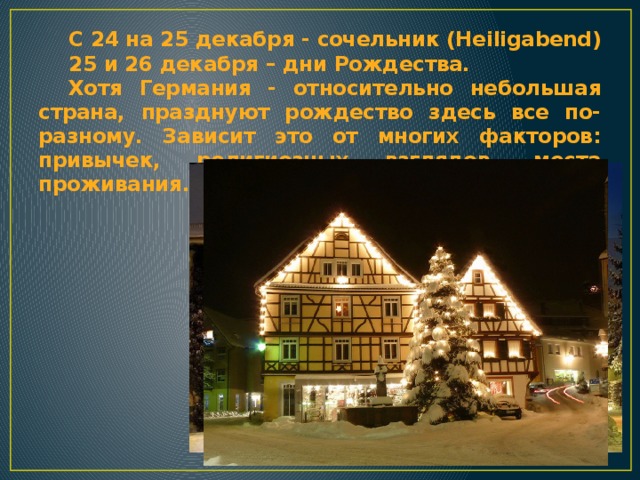 С 24 на 25 декабря - сочельник (Heiligabend) 25 и 26 декабря – дни Рождества. Хотя Германия - относительно небольшая страна, празднуют рождество здесь все по-разному. Зависит это от многих факторов: привычек, религиозных взглядов, места проживания... 