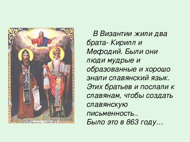  В Византии жили два брата- Кирилл и Мефодий. Были они люди мудрые и образованные и хорошо знали славянский язык. Этих братьев и послали к славянам, чтобы создать славянскую письменность.. Было это в 863 году… 