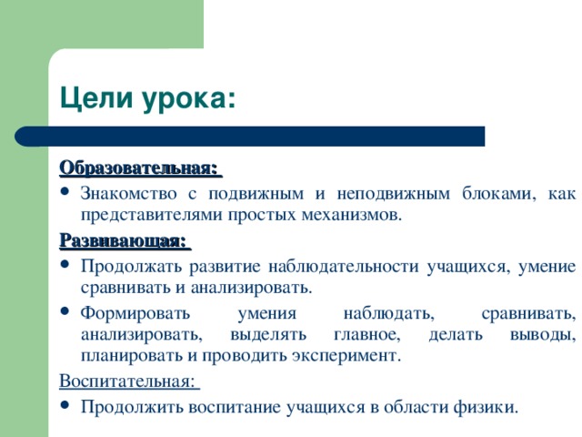 Образовательная: Знакомство с подвижным и неподвижным блоками, как представителями простых механизмов. Развивающая: Продолжать развитие наблюдательности учащихся, умение сравнивать и анализировать. Формировать умения наблюдать, сравнивать, анализировать, выделять главное, делать выводы, планировать и проводить эксперимент. Воспитательная: