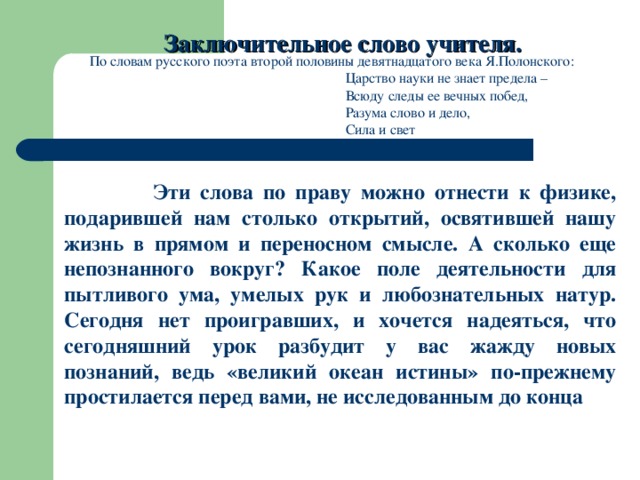 Заключительное слово учителя. По словам русского поэта второй половины девятнадцатого века Я.Полонского:      Царство науки не знает предела –      Всюду следы ее вечных побед,      Разума слово и дело,      Сила и свет  Эти слова по праву можно отнести к физике, подарившей нам столько открытий, освятившей нашу жизнь в прямом и переносном смысле. А сколько еще непознанного вокруг? Какое поле деятельности для пытливого ума, умелых рук и любознательных натур. Сегодня нет проигравших, и хочется надеяться, что сегодняшний урок разбудит у вас жажду новых познаний, ведь «великий океан истины» по-прежнему простилается перед вами, не исследованным до конца