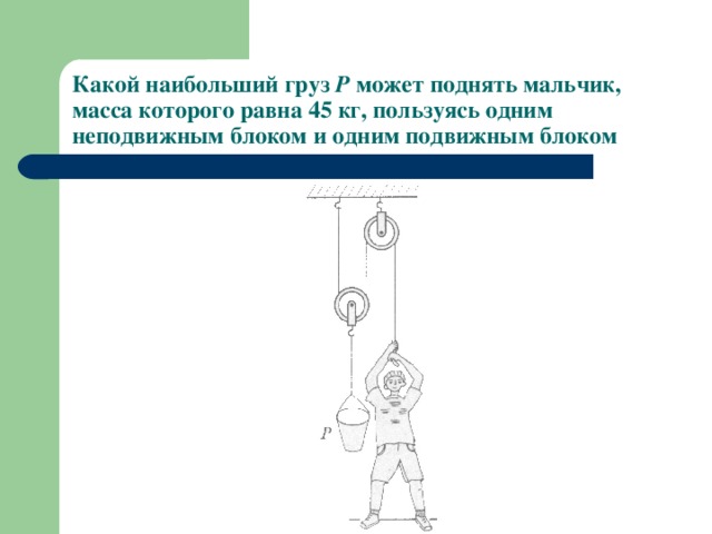 Какой наибольший груз Р может поднять мальчик, масса которого равна 45 кг, пользуясь одним неподвижным блоком и одним подвижным блоком