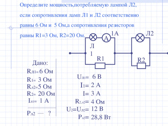 Определите мощность,потребляемую лампой Л2, если сопротивления ламп Л1 и Л2 соответственно равны 6 Ом и 5 Ом,а сопротивления резисторов равны R1 =3 Ом, R2 =20 Ом. Л2 1А А Л1 R1 R2 Дано: 6 Ом R л 1= 6 В U л 1 =  I 1 =  I = R 2,л2 = U 2 = U л 2 = P л2 = 3 Ом R 1 = 2 А 5 Ом R л2= 3 А 20 Ом R 2 = 1 А I л 1 = 4 Ом 12 В P л2 ? 28,8 Вт 