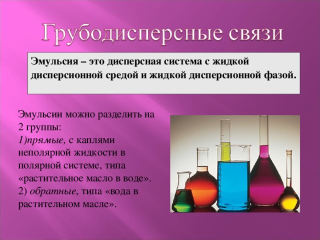 Эмульсия – это дисперсная система с жидкой дисперсионной средой и жидкой дисперсионной фазой. Эмульсии можно разделить на 2 группы: 1)прямые, с каплями неполярной жидкости в полярной системе, типа «растительное масло в воде». 2) обратные , типа «вода в растительном масле». 