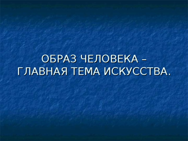 ОБРАЗ ЧЕЛОВЕКА – ГЛАВНАЯ ТЕМА ИСКУССТВА. 