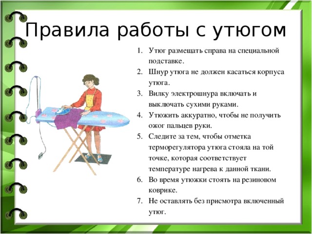 Правила работы с утюгом Утюг размещать справа на специальной подставке. Шнур утюга не должен касаться корпуса утюга. Вилку электрошнура включать и выключать сухими руками. Утюжить аккуратно, чтобы не получить ожог пальцев руки. Следите за тем, чтобы отметка терморегулятора утюга стояла на той точке, которая соответствует температуре нагрева к данной ткани. Во время утюжки стоять на резиновом коврике. Не оставлять без присмотра включенный утюг. 